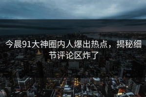 今晨91大神圈内人爆出热点，揭秘细节评论区炸了