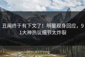 丑闻终于有下文了！明星现身回应，91大神热议细节太炸裂