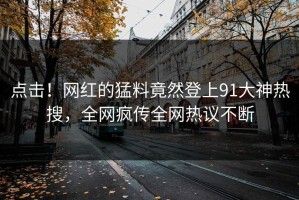 点击！网红的猛料竟然登上91大神热搜，全网疯传全网热议不断