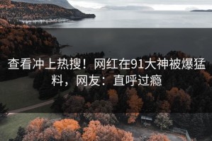 查看冲上热搜！网红在91大神被爆猛料，网友：直呼过瘾