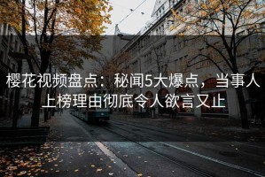 樱花视频盘点：秘闻5大爆点，当事人上榜理由彻底令人欲言又止