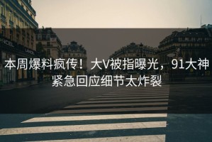 本周爆料疯传！大V被指曝光，91大神紧急回应细节太炸裂