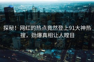 探秘！网红的热点竟然登上91大神热搜，劲爆真相让人瞠目