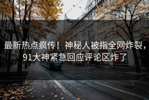 最新热点疯传！神秘人被指全网炸裂，91大神紧急回应评论区炸了