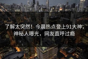 了解太突然！今晨热点登上91大神，神秘人曝光，网友直呼过瘾
