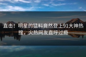直击！明星的猛料竟然登上91大神热搜，火热网友直呼过瘾