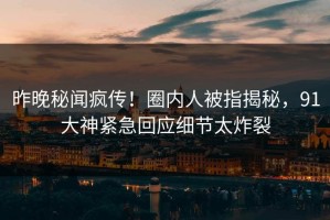 昨晚秘闻疯传！圈内人被指揭秘，91大神紧急回应细节太炸裂