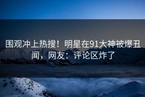 围观冲上热搜！明星在91大神被爆丑闻，网友：评论区炸了