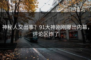 神秘人又出事？91大神刚刚曝出内幕，评论区炸了