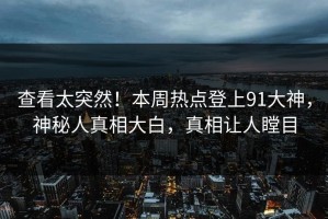 查看太突然！本周热点登上91大神，神秘人真相大白，真相让人瞠目