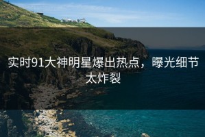 实时91大神明星爆出热点，曝光细节太炸裂
