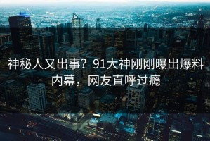 神秘人又出事？91大神刚刚曝出爆料内幕，网友直呼过瘾