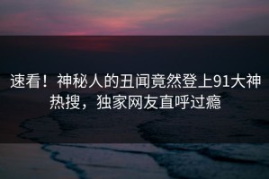 速看！神秘人的丑闻竟然登上91大神热搜，独家网友直呼过瘾
