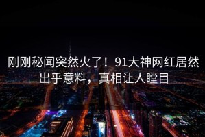 刚刚秘闻突然火了！91大神网红居然出乎意料，真相让人瞠目