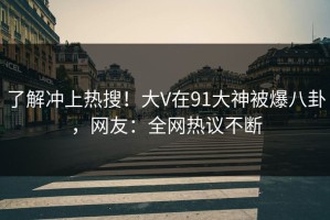 了解冲上热搜！大V在91大神被爆八卦，网友：全网热议不断