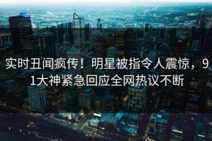 实时丑闻疯传！明星被指令人震惊，91大神紧急回应全网热议不断