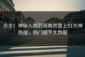 点击！神秘人的丑闻竟然登上91大神热搜，热门细节太炸裂