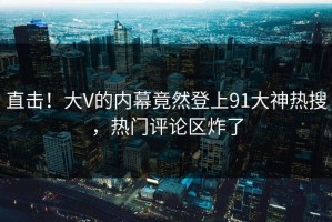 直击！大V的内幕竟然登上91大神热搜，热门评论区炸了