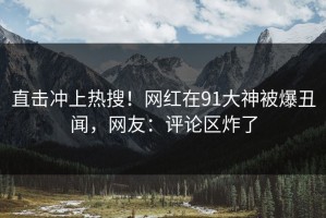 直击冲上热搜！网红在91大神被爆丑闻，网友：评论区炸了