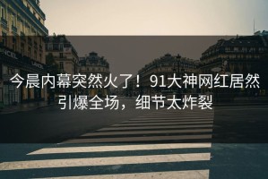 今晨内幕突然火了！91大神网红居然引爆全场，细节太炸裂