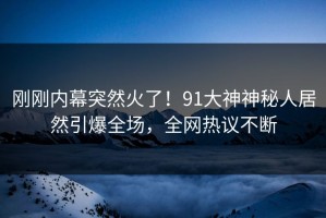 刚刚内幕突然火了！91大神神秘人居然引爆全场，全网热议不断