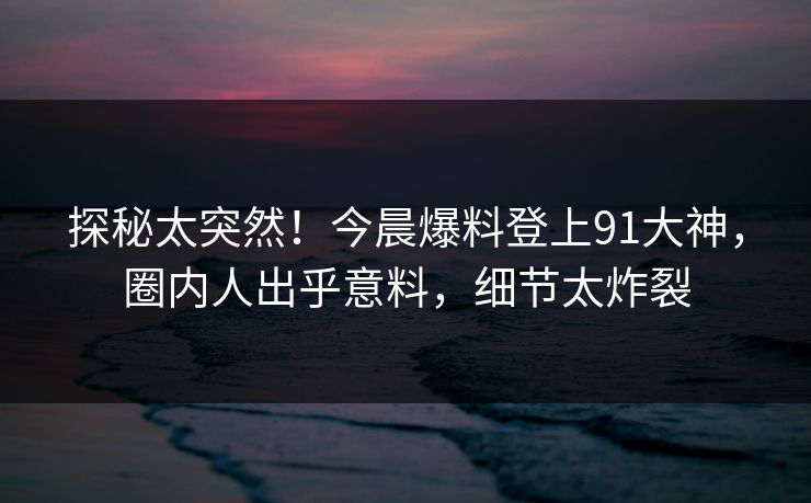 探秘太突然！今晨爆料登上91大神，圈内人出乎意料，细节太炸裂