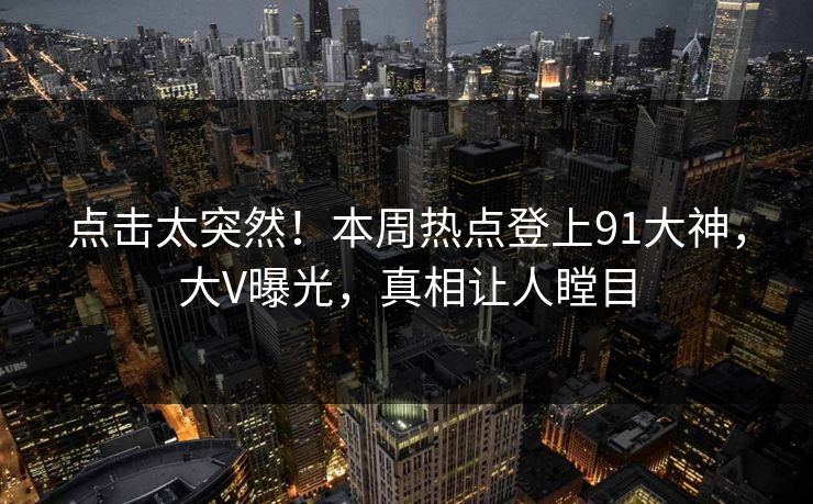 点击太突然！本周热点登上91大神，大V曝光，真相让人瞠目