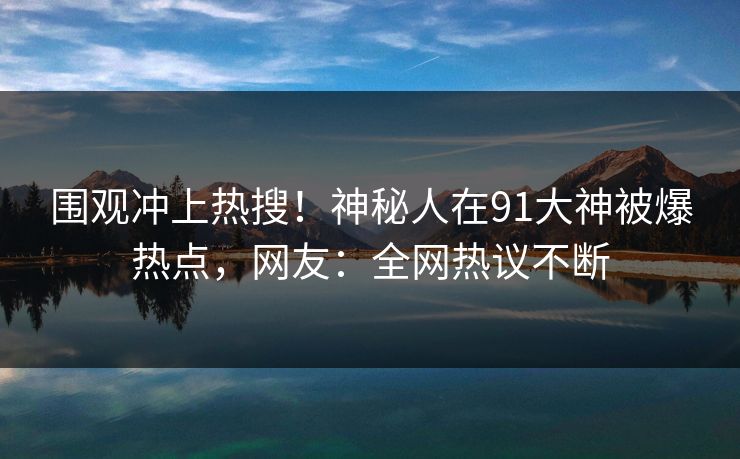 围观冲上热搜！神秘人在91大神被爆热点，网友：全网热议不断
