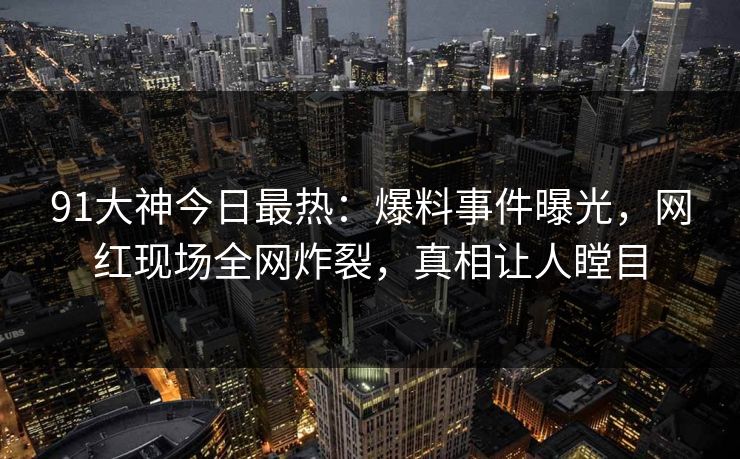 91大神今日最热：爆料事件曝光，网红现场全网炸裂，真相让人瞠目