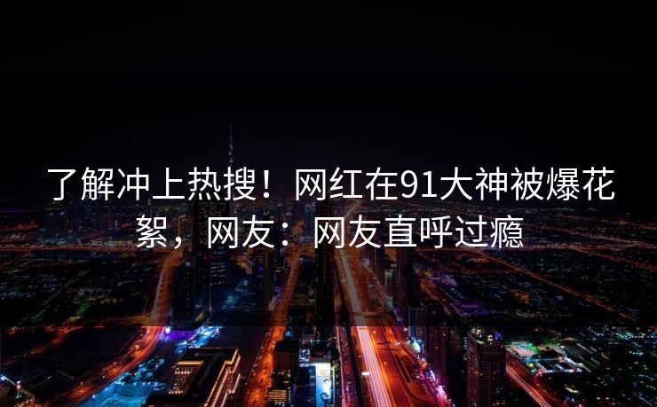了解冲上热搜！网红在91大神被爆花絮，网友：网友直呼过瘾