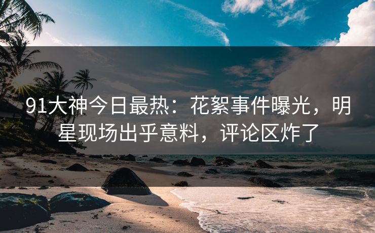 91大神今日最热：花絮事件曝光，明星现场出乎意料，评论区炸了