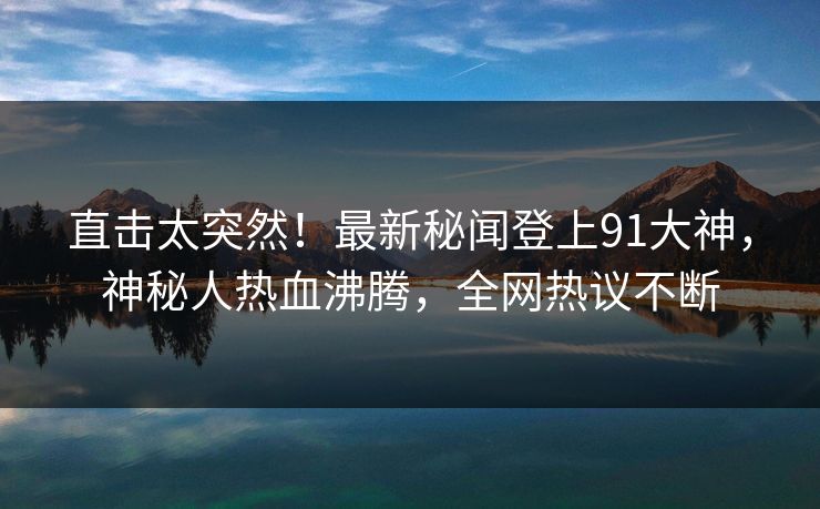 直击太突然！最新秘闻登上91大神，神秘人热血沸腾，全网热议不断