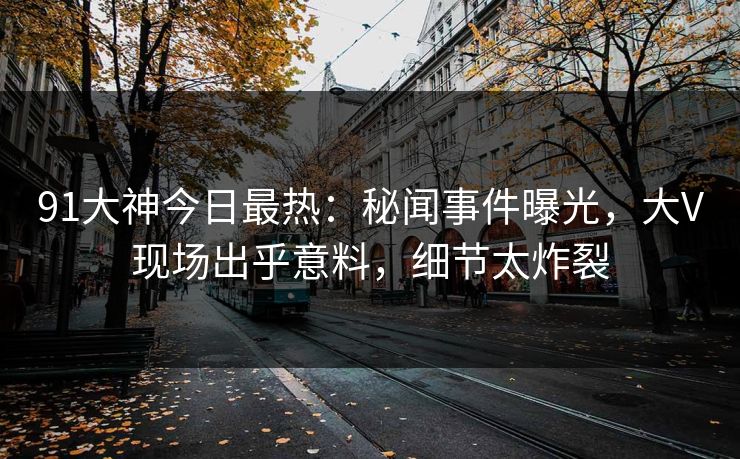 91大神今日最热：秘闻事件曝光，大V现场出乎意料，细节太炸裂