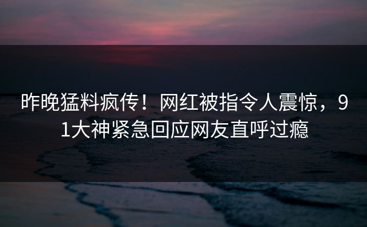 昨晚猛料疯传！网红被指令人震惊，91大神紧急回应网友直呼过瘾