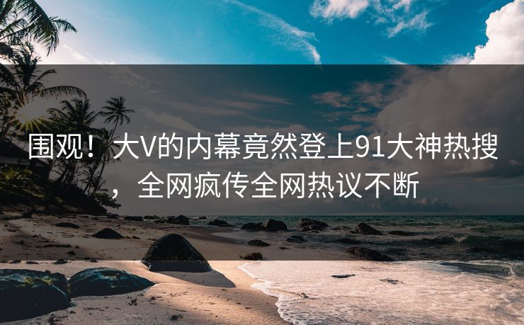 围观！大V的内幕竟然登上91大神热搜，全网疯传全网热议不断
