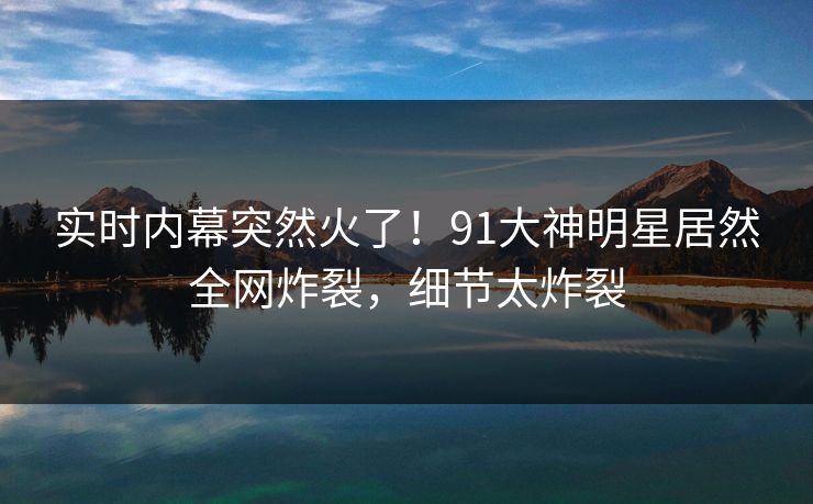 实时内幕突然火了！91大神明星居然全网炸裂，细节太炸裂