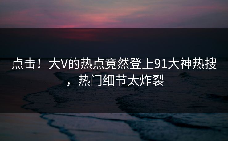 点击!大V的热点竟然登上91大神热搜,热门细节太炸裂 点击!大V的热点竟然登上91大神热搜,热门细节太炸裂