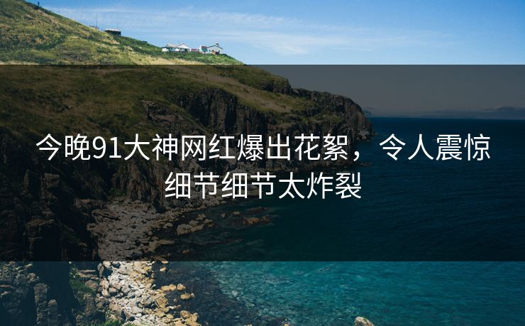 今晚91大神网红爆出花絮，令人震惊细节细节太炸裂