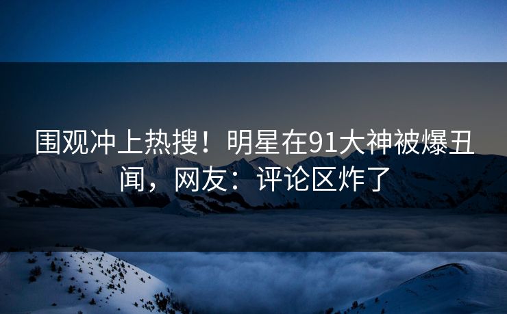 围观冲上热搜！明星在91大神被爆丑闻，网友：评论区炸了