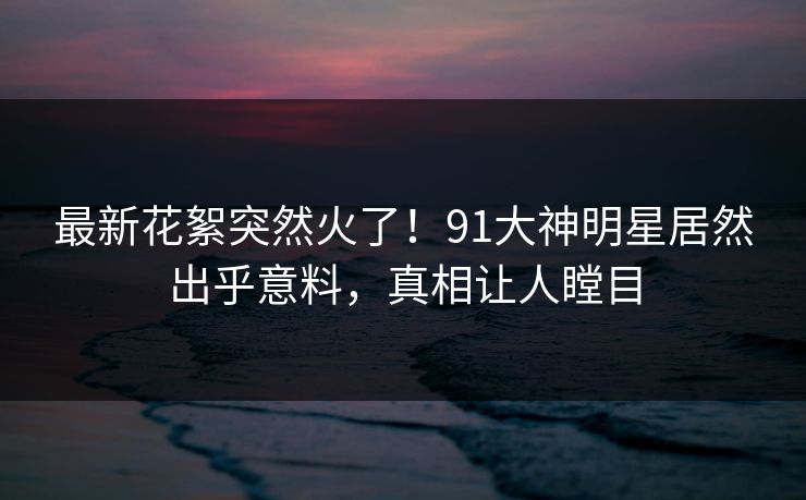 最新花絮突然火了!91大神明星居然出乎意料,真相让人瞠目 最新花絮突然火了!91大神明星居然出乎意料,真相让人瞠目