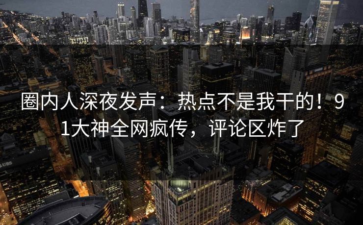 圈内人深夜发声：热点不是我干的！91大神全网疯传，评论区炸了