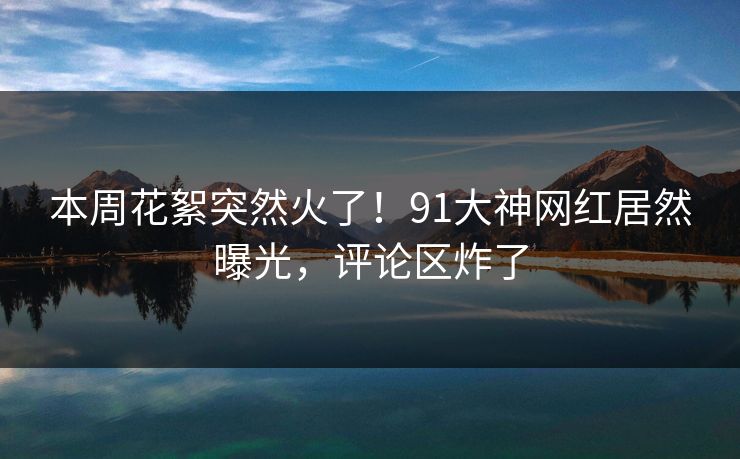 本周花絮突然火了！91大神网红居然曝光，评论区炸了