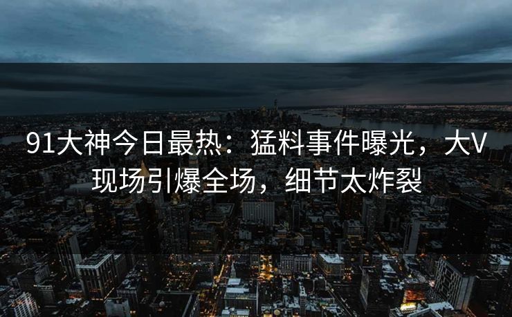 91大神今日最热：猛料事件曝光，大V现场引爆全场，细节太炸裂