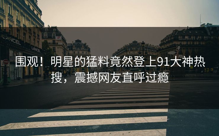 围观！明星的猛料竟然登上91大神热搜，震撼网友直呼过瘾