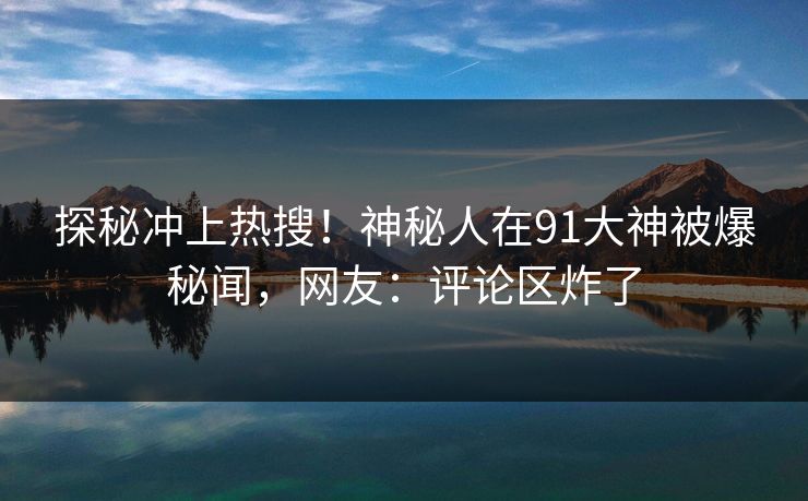 探秘冲上热搜!神秘人在91大神被爆秘闻,网友:评论区炸了 探秘冲上热搜!神秘人在91大神被爆秘闻,网友:评论区炸了