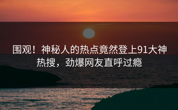 围观！神秘人的热点竟然登上91大神热搜，劲爆网友直呼过瘾