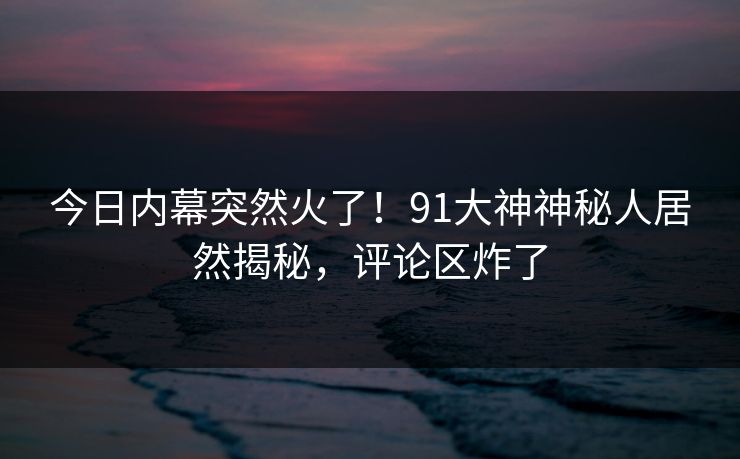 今日内幕突然火了！91大神神秘人居然揭秘，评论区炸了