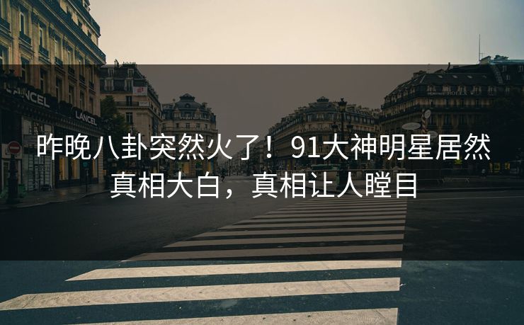 昨晚八卦突然火了！91大神明星居然真相大白，真相让人瞠目
