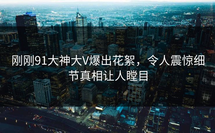 刚刚91大神大V爆出花絮，令人震惊细节真相让人瞠目