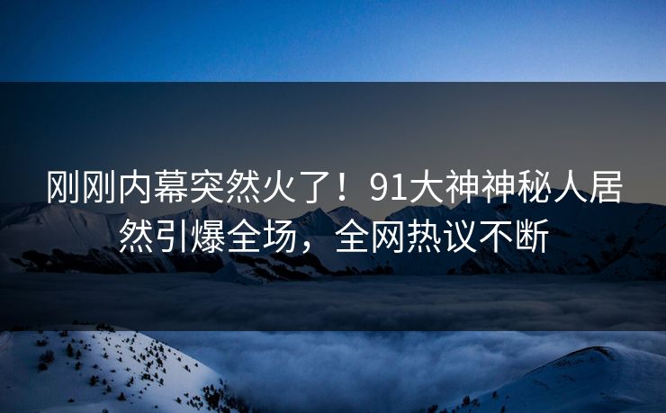 刚刚内幕突然火了！91大神神秘人居然引爆全场，全网热议不断
